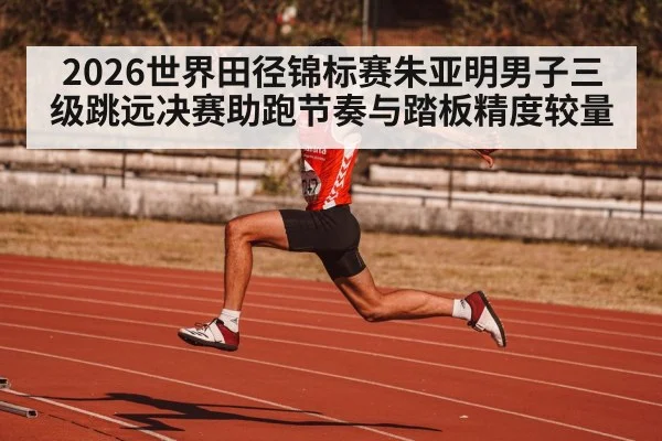 2026世界田径锦标赛朱亚明男子三级跳远决赛助跑节奏与踏板精度较量